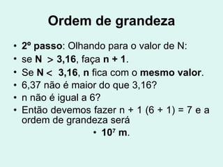 Ordem de grandeza 2º   passo : Olhando para o valor de N: se  N    3,16 , faça  n + 1 . Se  N     3,16 ,  n  fica com o  mesmo valor . 6,37 não é maior do que 3,16? n não é igual a 6? Então devemos fazer n + 1 (6 + 1) = 7 e a ordem de grandeza será 10 7  m . 