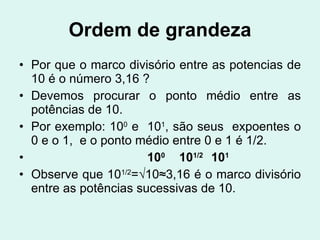 Ordem de grandeza Por que o marco divisório entre as potencias de 10 é o número 3,16 ? Devemos procurar o ponto médio entre as potências de 10. Por exemplo: 10 0  e  10 1 , são seus  expoentes o 0 e o 1,  e o ponto médio entre 0 e 1 é 1/2. 10 0   10 1/2   10 1 Observe que 10 1/2 =√10≈3,16 é o marco divisório entre as potências sucessivas de 10.   