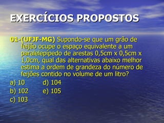 EXERCÍCIOS PROPOSTOS 01-(UFJF-MG)  Supondo-se que um grão de feijão ocupe o espaço equivalente a um paralelepípedo de arestas 0,5cm x 0,5cm x 1,0cm, qual das alternativas abaixo melhor estima a ordem de grandeza do número de feijões contido no volume de um litro? a) 10 d) 104 b) 102 e) 105 c) 103 