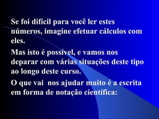 Se foi difícil para você ler estes
números, imagine efetuar cálculos com
eles.
Mas isto é possível, e vamos nos
deparar com várias situações deste tipo
ao longo deste curso.
O que vai nos ajudar muito é a escrita
em forma de notação científica:
 