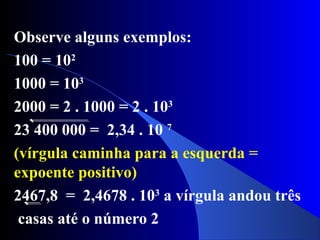 Observe alguns exemplos:
100 = 102
1000 = 103
2000 = 2 . 1000 = 2 . 103
23 400 000 = 2,34 . 10 7
(vírgula caminha para a esquerda =
expoente positivo)
2467,8 = 2,4678 . 103
a vírgula andou três
casas até o número 2
 