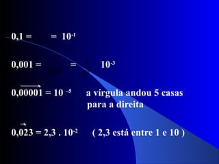 0,1 = = 10-1
0,001 = = 10-3
0,00001 = 10 –5
a vírgula andou 5 casas
para a direita
0,023 = 2,3 . 10-2
( 2,3 está entre 1 e 10 )
10
1
1000
1
3
10
1
 