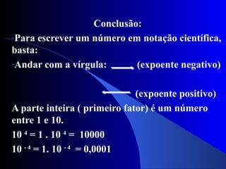 Conclusão:
-Para escrever um número em notação científica,
basta:
-Andar com a vírgula: (expoente negativo)
(expoente positivo)
A parte inteira ( primeiro fator) é um número
entre 1 e 10.
10 4
= 1 . 10 4
= 10000
10 - 4
= 1. 10 - 4
= 0,0001
 
