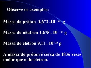 Massa do próton 1,673 .10 - 24
g
Massa do nêutron 1,675 . 10 - 24
g
Massa do elétron 9,11 . 10 -28
g
A massa do próton é cerca de 1836 vezes
maior que a do elétron.
Observe os exemplos:
 