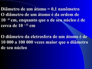 Diâmetro de um átomo = 0,1 nanômetro
O diâmetro de um átomo é da ordem de
10 - 8
cm, enquanto que o de seu núcleo é de
cerca de 10 - 12
cm
O diâmetro da eletrosfera de um átomo é de
10 000 a 100 000 vezes maior que o diâmetro
de seu núcleo
 