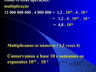 Observe estas operações:
multiplicação
12 000 000 000 . 4 000 000 = 1,2 . 1010
. 4 . 10 6
= 1,2 . 4 . 1010
. 10 6
= 4,8 . 1016
Multiplicamos os números ( 1,2 vezes 4)
Conservamos a base 10 e somamos os
expoentes 1010
. 10 6
( ) ( )16610
1010 =
+
( ) ( )16610
1010 =
+
 