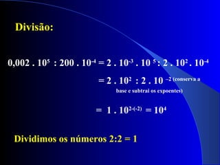 0,002 . 105
: 200 . 10-4
= 2 . 10-3
. 10 5
: 2 . 102
. 10-4
= 2 . 102
: 2 . 10 –2 (conserva a
base e subtrai os expoentes)
= 1 . 102-(-2)
= 104
Divisão:
Dividimos os números 2:2 = 1
 