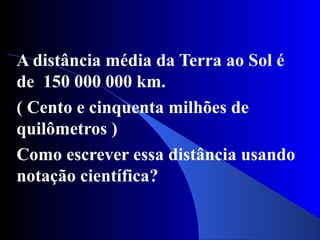 A distância média da Terra ao Sol é
de 150 000 000 km.
( Cento e cinquenta milhões de
quilômetros )
Como escrever essa distância usando
notação científica?
 