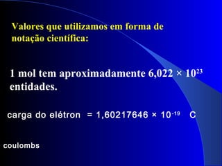 1 mol tem aproximadamente 6,022 × 1023
entidades.
carga do elétron = 1,60217646 × 10-19
C
coulombs
Valores que utilizamos em forma de
notação científica:
 
