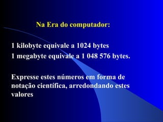 Na Era do computador:
1 kilobyte equivale a 1024 bytes
1 megabyte equivale a 1 048 576 bytes.
Expresse estes números em forma de
notação científica, arredondando estes
valores
 