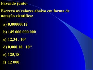 Fazendo junto:
Escreva os valores abaixo em forma de
notação cientifica:
a) 0,00000012
b) 145 000 000 000
c) 12,34 . 103
d) 0,000 18 . 10-3
e) 125,18
f) 12 000
 