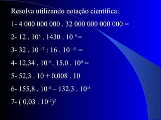 Resolva utilizando notação científica:
1- 4 000 000 000 . 32 000 000 000 000 =
2- 12 . 108
. 1430 . 10 9
=
3- 32 . 10 –7
: 16 . 10 –5
=
4- 12,34 . 10-3
. 15,0 . 100
=
5- 52,3 . 10 + 0,008 . 10
6- 155,8 . 10-4
– 132,3 . 10-4
7- ( 0,03 . 10-2
)2
 