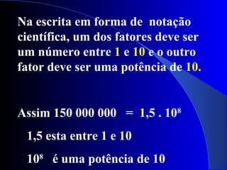 Na escrita em forma de notação
científica, um dos fatores deve ser
um número entre 1 e 10 e o outro
fator deve ser uma potência de 10.
Assim 150 000 000 = 1,5 . 108
1,5 esta entre 1 e 10
108
é uma potência de 10
 
