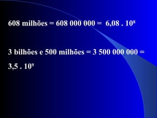 608 milhões = 608 000 000 = 6,08 . 108
3 bilhões e 500 milhões = 3 500 000 000 =
3,5 . 109
 