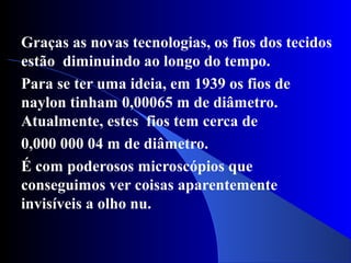 Graças as novas tecnologias, os fios dos tecidos
estão diminuindo ao longo do tempo.
Para se ter uma ideia, em 1939 os fios de
naylon tinham 0,00065 m de diâmetro.
Atualmente, estes fios tem cerca de
0,000 000 04 m de diâmetro.
É com poderosos microscópios que
conseguimos ver coisas aparentemente
invisíveis a olho nu.
 