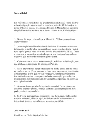 Nota oficial


Em respeito aos meus filhos e à grande torcida atleticana, venho mostrar
minha indignação sobre a matéria veiculada hoje, dia 17 de Janeiro, no
jornal O Globo, na qual o Ministério Publico de Minas Gerais questiona
empréstimos feitos por mim ao Atlético, 11 anos atrás. Esclareço que:


1. Nunca fui sequer chamado pelo Ministério Público para qualquer
esclarecimento.

2. A estratégia intimidatória não vai funcionar. Causou estranheza que
tal assunto, já explorado e esclarecido em outras ocasiões, tenha vindo à
tona agora, quando travo mais uma batalha em defesa do Atlético. Tenho
a consciência tranquila e as mãos limpas, e vou continuar buscando os
objetivos que entendo interessantes para o clube.

3. Coloco as contas e toda a documentação pedida na referida ação, que
não conheço, à disposição do Ministério Público.

4. Esses empréstimos nunca circularam em minha conta, nem na conta
de minha empresa. Eram tomados no banco em meu nome e transferidos
diretamente ao clube, que por sua vez pagava, também diretamente à
instituição financeira, como prova toda documentação que tenho em
minhas mãos. Tal transação será devidamente comprovada na quebra de
meu sigilo bancário.

5. A transação em questão foi aprovada, quando à época, passou por
auditoria interna e externa, estando também a documentação em meu
poder, assim como no clube.

6. Se tivesse que fazer tudo novamente, eu o faria, já que tudo que fiz,
naquele momento, além de legal, foi única e exclusivamente com a
intenção de socorrer meu clube em um momento difícil.



Alexandre Kalil

Presidente do Clube Atlético Mineiro

	
  
 