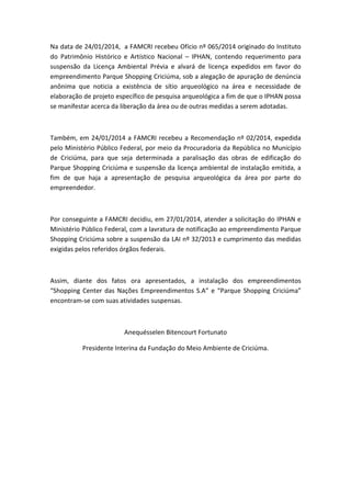 Na data de 24/01/2014, a FAMCRI recebeu Ofício nº 065/2014 originado do Instituto
do Patrimônio Histórico e Artístico Nacional – IPHAN, contendo requerimento para
suspensão da Licença Ambiental Prévia e alvará de licença expedidos em favor do
empreendimento Parque Shopping Criciúma, sob a alegação de apuração de denúncia
anônima que noticia a existência de sítio arqueológico na área e necessidade de
elaboração de projeto específico de pesquisa arqueológica a fim de que o IPHAN possa
se manifestar acerca da liberação da área ou de outras medidas a serem adotadas.

Também, em 24/01/2014 a FAMCRI recebeu a Recomendação nº 02/2014, expedida
pelo Ministério Público Federal, por meio da Procuradoria da República no Município
de Criciúma, para que seja determinada a paralisação das obras de edificação do
Parque Shopping Criciúma e suspensão da licença ambiental de instalação emitida, a
fim de que haja a apresentação de pesquisa arqueológica da área por parte do
empreendedor.

Por conseguinte a FAMCRI decidiu, em 27/01/2014, atender a solicitação do IPHAN e
Ministério Público Federal, com a lavratura de notificação ao empreendimento Parque
Shopping Criciúma sobre a suspensão da LAI nº 32/2013 e cumprimento das medidas
exigidas pelos referidos órgãos federais.

Assim, diante dos fatos ora apresentados, a instalação dos empreendimentos
“Shopping Center das Nações Empreendimentos S.A” e “Parque Shopping Criciúma”
encontram-se com suas atividades suspensas.

Anequésselen Bitencourt Fortunato
Presidente Interina da Fundação do Meio Ambiente de Criciúma.

 