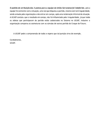 O pedido de atribuição dos 3 pontos para a equipe do União Serranense foi indeferido, pois a
equipe foi conivente com a situação, uma vez que disputou a partida, mesmo com talirregularidade,
sendo avisada pela organização a não entrar em campo, após uma reclamação informal da situação.
A UCASF concluiu que o resultado em campo, não foi influenciado pela irregularidade, já que todos
os atletas que participaram da partida estão cadastrados no Sistema no UCASF, inclusive a
organização comparou as assinaturas com as súmulas de outras partida do Craque do Futuro.
A UCASF pede a compreensão de todos e espera que tal punição sirva de exemplo.
Cordialmente,
UCASF.
 