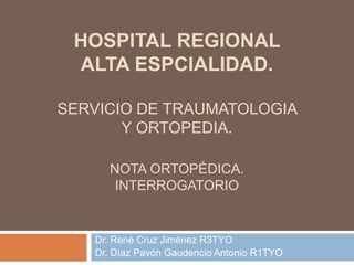 HOSPITAL REGIONAL
ALTA ESPCIALIDAD.
SERVICIO DE TRAUMATOLOGIA
Y ORTOPEDIA.
NOTA ORTOPÉDICA.
INTERROGATORIO
Dr. René Cruz Jiménez R3TYO
Dr. Díaz Pavón Gaudencio Antonio R1TYO
 