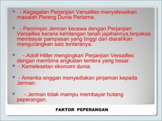  - Kegagalan Perjanjian Versailles menyelesaikan
masalah Perang Dunia Pertama.
 - Pemimpin Jerman kecewa dengan Perjanjian
Versailles kerana kehilangan tanah jajahannya,terpaksa
membayar pampasan yang tinggi dan diarahkan
mengurangkan saiz tenteranya.
 - Adolf Hitler mengingkari Perjanjian Versailles
dengan membina angkatan tentera yang besar.
 - Kemelesetan ekonomi dunia.
 - Amerika enggan menyediakan pinjaman kepada
Jerman.
 - Jerman tidak mampu membayar hutang
peperangan.
FAKTOR PEPERANGAN
 