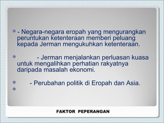 - Negara-negara eropah yang mengurangkan
peruntukan ketenteraan memberi peluang
kepada Jerman mengukuhkan ketenteraan.
 - Jerman menjalankan perluasan kuasa
untuk mengalihkan perhatian rakyatnya
daripada masalah ekonomi.
 - Perubahan politik di Eropah dan Asia.

FAKTOR PEPERANGAN
 