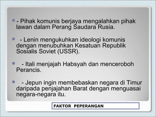 - Pihak komunis berjaya mengalahkan pihak
lawan dalam Perang Saudara Rusia.
 - Lenin mengukuhkan ideologi komunis
dengan menubuhkan Kesatuan Republik
Sosialis Soviet (USSR).
 - Itali menjajah Habsyah dan menceroboh
Perancis.
 - Jepun ingin membebaskan negara di Timur
daripada penjajahan Barat dengan menguasai
negara-negara itu.
FAKTOR PEPERANGAN
 