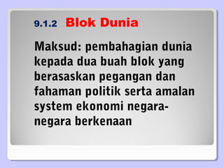 9.1.2 Blok Dunia
Maksud: pembahagian dunia
kepada dua buah blok yang
berasaskan pegangan dan
fahaman politik serta amalan
system ekonomi negara-
negara berkenaan
 