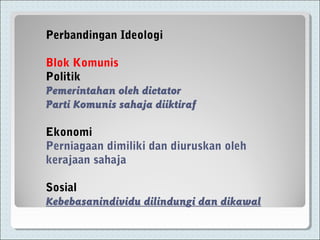 Perbandingan Ideologi
Blok Komunis
Politik
Pemerintahan oleh dictator
Parti Komunis sahaja diiktiraf
Ekonomi
Perniagaan dimiliki dan diuruskan oleh
kerajaan sahaja
Sosial
Kebebasanindividu dilindungi dan dikawal
 