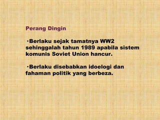 Perang Dingin
· Berlaku sejak tamatnya WW2
sehinggalah tahun 1989 apabila sistem
komunis Soviet Union hancur.
· Berlaku disebabkan idoelogi dan
fahaman politik yang berbeza.
 