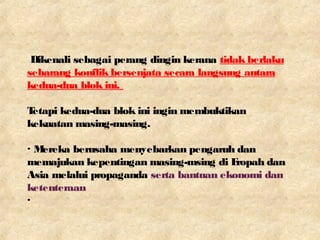 Dikenali sebagai perang dingin kerana tidak berlaku
sebarang konflik bersenjata secara langsung antara
kedua-dua blok ini.
Tetapi kedua-dua blok ini ingin membuktikan
kekuatan masing-masing.
· Mereka berusaha menyebarkan pengaruh dan
memajukan kepentingan masing-msing di Eropah dan
Asia melalui propaganda serta bantuan ekonomi dan
ketenteraan
·
 
