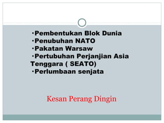 Kesan Perang Dingin
· Pembentukan Blok Dunia
· Penubuhan NATO
· Pakatan Warsaw
· Pertubuhan Perjanjian Asia
Tenggara ( SEATO)
· Perlumbaan senjata
 