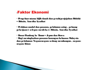 -Faktor Ekonomi
· Pengeluarutama bijih timah dan getah(penjajahan British)
– Britain, Amerika Syarikat
· Perlukan modal dan pasaran, pelaburan asing , peluang
pekerjaan ( selepas merdeka )- Britain, Amerika Syarikat
· DasarPandang ke Timur– Jepun dan Korea
· Bagi meningkatkan pasaran barangan keluaran Malaysia
dan pelaburan- Negara-negara sedang membangun , negara-
negara Islam
 