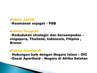 -Faktor politik
· Keamanan sejagat – PBB
-Faktor Geografi
· Kedudukan strategic dan bersempadan –
singapura, Thailand, Indonesia, Filipina ,
Brunei
-Faktor demografi
· Hubungan baik dengan Negara Islam – OIC
· Dasar Apartheid – Negara di Afrika Selatan
 