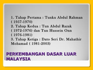 PERKEMBANGAN DASAR LUARPERKEMBANGAN DASAR LUAR
MALAYSIAMALAYSIA
1. Tahap Pertama : Tunku Abdul Rahman
( 1957-1970)
2. Tahap Kedua : Tun Abdul Razak
( 1972-1976) dan Tun Hussein Onn
( 1976-1981)
3. Tahap Ketiga : Dato Seri Dr. Mahathir
Mohamad ( 1981-2003)
 