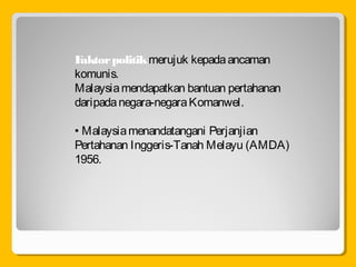 Faktorpolitikmerujuk kepadaancaman
komunis.
Malaysiamendapatkan bantuan pertahanan
daripadanegara-negaraKomanwel.
• Malaysiamenandatangani Perjanjian
Pertahanan Inggeris-Tanah Melayu (AMDA)
1956.
 