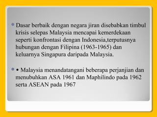 Dasar berbaik dengan negara jiran disebabkan timbul
krisis selepas Malaysia mencapai kemerdekaan
seperti konfrontasi dengan Indonesia,terputusnya
hubungan dengan Filipina (1963-1965) dan
keluarnya Singapura daripada Malaysia.
• Malaysia menandatangani beberapa perjanjian dan
menubuhkan ASA 1961 dan Maphilindo pada 1962
serta ASEAN pada 1967
 