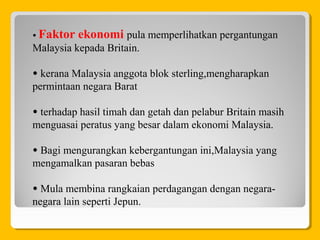 • Faktor ekonomi pula memperlihatkan pergantungan
Malaysia kepada Britain.
• kerana Malaysia anggota blok sterling,mengharapkan
permintaan negara Barat
• terhadap hasil timah dan getah dan pelabur Britain masih
menguasai peratus yang besar dalam ekonomi Malaysia.
• Bagi mengurangkan kebergantungan ini,Malaysia yang
mengamalkan pasaran bebas
• Mula membina rangkaian perdagangan dengan negara-
negara lain seperti Jepun.
 