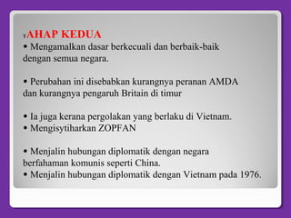 TAHAP KEDUA
• Mengamalkan dasar berkecuali dan berbaik-baik
dengan semua negara.
• Perubahan ini disebabkan kurangnya peranan AMDA
dan kurangnya pengaruh Britain di timur
• Ia juga kerana pergolakan yang berlaku di Vietnam.
• Mengisytiharkan ZOPFAN
• Menjalin hubungan diplomatik dengan negara
berfahaman komunis seperti China.
• Menjalin hubungan diplomatik dengan Vietnam pada 1976.
 