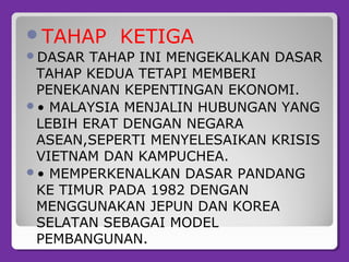 TAHAP KETIGA
DASAR TAHAP INI MENGEKALKAN DASAR
TAHAP KEDUA TETAPI MEMBERI
PENEKANAN KEPENTINGAN EKONOMI.
• MALAYSIA MENJALIN HUBUNGAN YANG
LEBIH ERAT DENGAN NEGARA
ASEAN,SEPERTI MENYELESAIKAN KRISIS
VIETNAM DAN KAMPUCHEA.
• MEMPERKENALKAN DASAR PANDANG
KE TIMUR PADA 1982 DENGAN
MENGGUNAKAN JEPUN DAN KOREA
SELATAN SEBAGAI MODEL
PEMBANGUNAN.
 