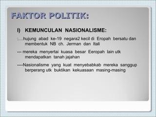 FAKTOR POLITIK:FAKTOR POLITIK:
I) KEMUNCULAN NASIONALISME:
:….hujung abad ke-19 negara2 kecil di Eropah bersatu dan
membentuk NB ch. Jerman dan Itali
--- mereka menyertai kuasa besar Eeropah lain utk
mendapatkan tanah jajahan
----Nasionalisme yang kuat menyebabkab mereka sanggup
berperang utk buktikan kekuasaan masing-masing
 