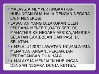 MALAYSIA MEMPERTINGKATKAN
HUBUNGAN DUA HALA DENGAN NEGARA
LAIN MENERUSI
LAWATAN YANG DILAKUKAN OLEH
PERDANA MENTERI,DATO SERI DR
MAHATHIR KE NEGARA AFRIKA,AMERIKA
SELATAN CARIBBEAN DAN PASIFIK
SELATAN.
• MELALUI SIRI LAWATAN INI,MALAYSIA
MENANDATANGANI PERJANJIAN
PERDAGANGAN DUA HALA.
• MALAYSIA MENJALIN HUBUNGAN
DENGAN NEGARA DUNIA KETIGA.
 