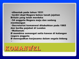 KOMANWELKOMANWEL
· dibentuk pada tahun 1931
· terdiri drpd Negara bekas tanah jajahan
Britain yang telah merdeka
· 54 anggota Negara maju dan sedang
membangun
· Secretariat komanwel ditubuhkan pada 1965
dan beribu pejabat di London
· Matlamat:
Ø membina semangat setia kawan di kalangan
negara anggota
Ø mewujudkan kerjasama dalam segala bidang
·
 