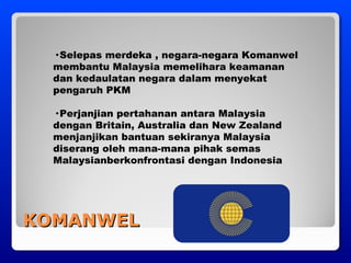 KOMANWELKOMANWEL
· Selepas merdeka , negara-negara Komanwel
membantu Malaysia memelihara keamanan
dan kedaulatan negara dalam menyekat
pengaruh PKM
· Perjanjian pertahanan antara Malaysia
dengan Britain, Australia dan New Zealand
menjanjikan bantuan sekiranya Malaysia
diserang oleh mana-mana pihak semas
Malaysianberkonfrontasi dengan Indonesia
 