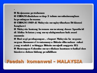Faedah komanwel - MALAYSIAFaedah komanwel - MALAYSIA
·
Ø Kerjasama pertahanan
Ø CHOGMdiadakan setiap 2 tahun membaincangkan
kepentingan bersama
Ø CHOGM1989 di Malaysia mengisytiharkan Deklarasi
Langkawi
Ø Malaysia lantang bersuara menentang dasarApartheid
di Afrika Selatan yang menyalahgunakan hak asasi
manusia
Ø Dari segi perdagangan , eksport Malaysia ke negara-
negara Komanwel terutamanya Britain dikenakan cukai
yang rendah ( sehingga Britain menjadi anggota EU)
Ø Rancangan Colombo menyediakan bantuan teknikal dan
biasiswa dalam bidang pendidikan
 