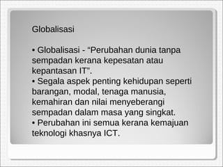 Globalisasi
• Globalisasi - “Perubahan dunia tanpa
sempadan kerana kepesatan atau
kepantasan IT”.
• Segala aspek penting kehidupan seperti
barangan, modal, tenaga manusia,
kemahiran dan nilai menyeberangi
sempadan dalam masa yang singkat.
• Perubahan ini semua kerana kemajuan
teknologi khasnya ICT.
 