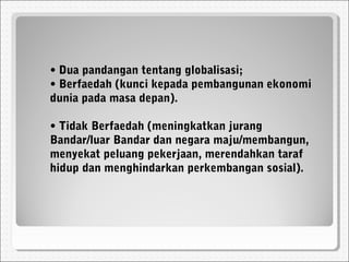 • Dua pandangan tentang globalisasi;
• Berfaedah (kunci kepada pembangunan ekonomi
dunia pada masa depan).
• Tidak Berfaedah (meningkatkan jurang
Bandar/luar Bandar dan negara maju/membangun,
menyekat peluang pekerjaan, merendahkan taraf
hidup dan menghindarkan perkembangan sosial).
 
