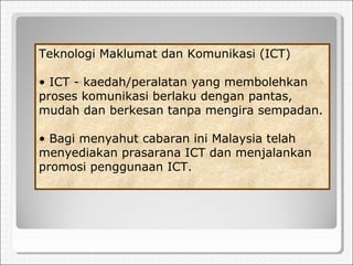 Teknologi Maklumat dan Komunikasi (ICT)
• ICT - kaedah/peralatan yang membolehkan
proses komunikasi berlaku dengan pantas,
mudah dan berkesan tanpa mengira sempadan.
• Bagi menyahut cabaran ini Malaysia telah
menyediakan prasarana ICT dan menjalankan
promosi penggunaan ICT.
 