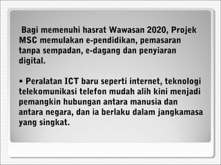 Bagi memenuhi hasrat Wawasan 2020, Projek
MSC memulakan e-pendidikan, pemasaran
tanpa sempadan, e-dagang dan penyiaran
digital.
• Peralatan ICT baru seperti internet, teknologi
telekomunikasi telefon mudah alih kini menjadi
pemangkin hubungan antara manusia dan
antara negara, dan ia berlaku dalam jangkamasa
yang singkat.
 