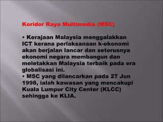 Koridor Raya Multimedia (MSC)
• Kerajaan Malaysia menggalakkan
ICT kerana perlaksanaan k-ekonomi
akan berjalan lancar dan seterusnya
ekonomi negara membangun dan
meletakkan Malaysia terbaik pada era
globalisasi ini.
• MSC yang dilancarkan pada 27 Jun
1998, ialah kawasan yang mencakupi
Kuala Lumpur City Center (KLCC)
sehingga ke KLIA.
 