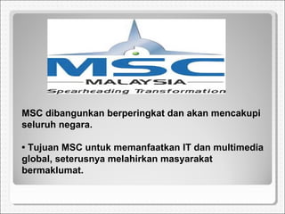 MSC dibangunkan berperingkat dan akan mencakupi
seluruh negara.
• Tujuan MSC untuk memanfaatkan IT dan multimedia
global, seterusnya melahirkan masyarakat
bermaklumat.
 